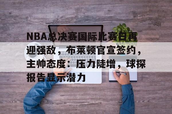 NBA总决赛国际比赛日再迎强敌，布莱顿官宣签约，主帅态度：压力陡增，球探报告显示潜力的简单介绍-爱游戏官方网站